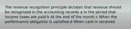 The revenue recognition principle dictates that revenue should be recognized in the accounting records a In the period that income taxes are paid b At the end of the month c When the performance obligation is satisfied d When cash is received