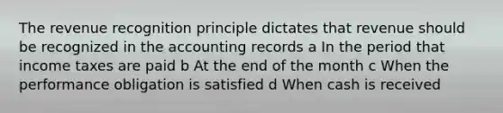 The revenue recognition principle dictates that revenue should be recognized in the accounting records a In the period that income taxes are paid b At the end of the month c When the performance obligation is satisfied d When cash is received