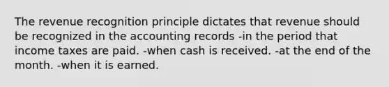 The revenue recognition principle dictates that revenue should be recognized in the accounting records -in the period that income taxes are paid. -when cash is received. -at the end of the month. -when it is earned.