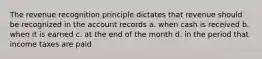 The revenue recognition principle dictates that revenue should be recognized in the account records a. when cash is received b. when it is earned c. at the end of the month d. in the period that income taxes are paid