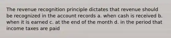 The revenue recognition principle dictates that revenue should be recognized in the account records a. when cash is received b. when it is earned c. at the end of the month d. in the period that income taxes are paid