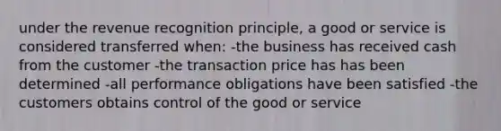 under the revenue recognition principle, a good or service is considered transferred when: -the business has received cash from the customer -the transaction price has has been determined -all performance obligations have been satisfied -the customers obtains control of the good or service