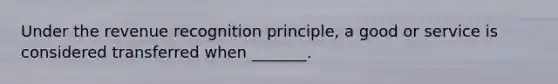 Under the revenue recognition​ principle, a good or service is considered transferred when​ _______.