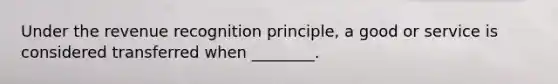 Under the revenue recognition principle, a good or service is considered transferred when ________.