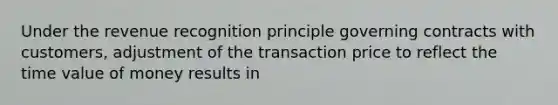 Under the revenue recognition principle governing contracts with customers, adjustment of the transaction price to reflect the time value of money results in