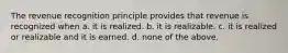 The revenue recognition principle provides that revenue is recognized when a. it is realized. b. it is realizable. c. it is realized or realizable and it is earned. d. none of the above.