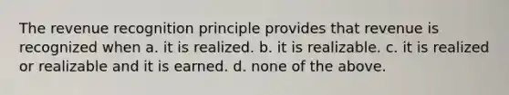 The revenue recognition principle provides that revenue is recognized when a. it is realized. b. it is realizable. c. it is realized or realizable and it is earned. d. none of the above.