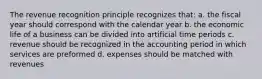 The revenue recognition principle recognizes that: a. the fiscal year should correspond with the calendar year b. the economic life of a business can be divided into artificial time periods c. revenue should be recognized in the accounting period in which services are preformed d. expenses should be matched with revenues