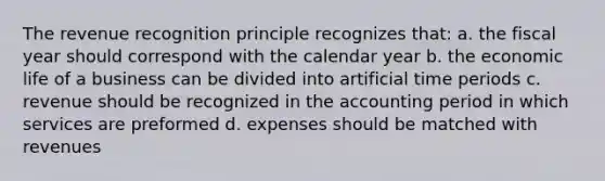 The revenue recognition principle recognizes that: a. the fiscal year should correspond with the calendar year b. the economic life of a business can be divided into artificial time periods c. revenue should be recognized in the accounting period in which services are preformed d. expenses should be matched with revenues