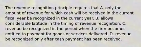 The revenue recognition principle requires that A. only the amount of revenue for which cash will be received in the current fiscal year be recognized in the current year. B. allows considerable latitude in the timing of revenue recognition. C. revenue be recognized in the period when the firm becomes entitled to payment for goods or services delivered. D. revenue be recognized only after cash payment has been received.