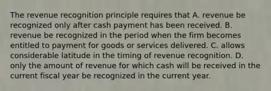 The revenue recognition principle requires that A. revenue be recognized only after cash payment has been received. B. revenue be recognized in the period when the firm becomes entitled to payment for goods or services delivered. C. allows considerable latitude in the timing of revenue recognition. D. only the amount of revenue for which cash will be received in the current fiscal year be recognized in the current year.