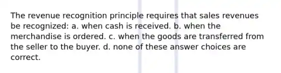 The revenue recognition principle requires that sales revenues be recognized: a. when cash is received. b. when the merchandise is ordered. c. when the goods are transferred from the seller to the buyer. d. none of these answer choices are correct.