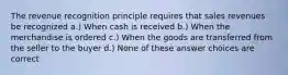 The revenue recognition principle requires that sales revenues be recognized a.) When cash is received b.) When the merchandise is ordered c.) When the goods are transferred from the seller to the buyer d.) None of these answer choices are correct