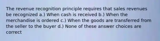 The revenue recognition principle requires that sales revenues be recognized a.) When cash is received b.) When the merchandise is ordered c.) When the goods are transferred from the seller to the buyer d.) None of these answer choices are correct