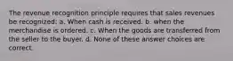 The revenue recognition principle requires that sales revenues be recognized: a. When cash is received. b. when the merchandise is ordered. c. When the goods are transferred from the seller to the buyer. d. None of these answer choices are correct.