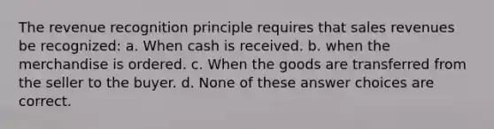 The revenue recognition principle requires that sales revenues be recognized: a. When cash is received. b. when the merchandise is ordered. c. When the goods are transferred from the seller to the buyer. d. None of these answer choices are correct.