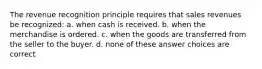 The revenue recognition principle requires that sales revenues be recognized: a. when cash is received. b. when the merchandise is ordered. c. when the goods are transferred from the seller to the buyer. d. none of these answer choices are correct