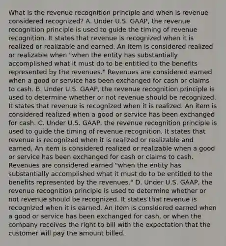 What is the revenue recognition principle and when is revenue considered​ recognized? A. Under U.S.​ GAAP, the revenue recognition principle is used to guide the timing of revenue recognition. It states that revenue is recognized when it is realized or realizable and earned. An item is considered realized or realizable when​ "when the entity has substantially accomplished what it must do to be entitled to the benefits represented by the​ revenues." Revenues are considered earned when a good or service has been exchanged for cash or claims to cash. B. Under U.S.​ GAAP, the revenue recognition principle is used to determine whether or not revenue should be recognized. It states that revenue is recognized when it is realized. An item is considered realized when a good or service has been exchanged for cash. C. Under U.S.​ GAAP, the revenue recognition principle is used to guide the timing of revenue recognition. It states that revenue is recognized when it is realized or realizable and earned. An item is considered realized or realizable when a good or service has been exchanged for cash or claims to cash. Revenues are considered earned​ "when the entity has substantially accomplished what it must do to be entitled to the benefits represented by the​ revenues." D. Under U.S.​ GAAP, the revenue recognition principle is used to determine whether or not revenue should be recognized. It states that revenue is recognized when it is earned. An item is considered earned when a good or service has been exchanged for​ cash, or when the company receives the right to bill with the expectation that the customer will pay the amount billed.