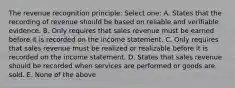 The revenue recognition principle: Select one: A. States that the recording of revenue should be based on reliable and verifiable evidence. B. Only requires that sales revenue must be earned before it is recorded on the income statement. C. Only requires that sales revenue must be realized or realizable before it is recorded on the income statement. D. States that sales revenue should be recorded when services are performed or goods are sold. E. None of the above