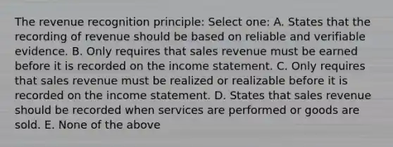 The revenue recognition principle: Select one: A. States that the recording of revenue should be based on reliable and verifiable evidence. B. Only requires that sales revenue must be earned before it is recorded on the income statement. C. Only requires that sales revenue must be realized or realizable before it is recorded on the income statement. D. States that sales revenue should be recorded when services are performed or goods are sold. E. None of the above