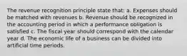 The revenue recognition principle state that: a. Expenses should be matched with revenues b. Revenue should be recognized in the accounting period in which a performance obligation is satisfied c. The fiscal year should correspond with the calendar year d. The economic life of a business can be divided into artificial time periods.