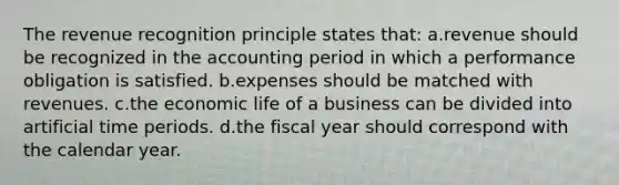 The revenue recognition principle states that: a.revenue should be recognized in the accounting period in which a performance obligation is satisfied. b.expenses should be matched with revenues. c.the economic life of a business can be divided into artificial time periods. d.the fiscal year should correspond with the calendar year.