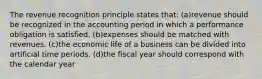 The revenue recognition principle states that: (a)revenue should be recognized in the accounting period in which a performance obligation is satisfied. (b)expenses should be matched with revenues. (c)the economic life of a business can be divided into artificial time periods. (d)the fiscal year should correspond with the calendar year