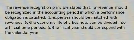 The revenue recognition principle states that: (a)revenue should be recognized in the accounting period in which a performance obligation is satisfied. (b)expenses should be matched with revenues. (c)the economic life of a business can be divided into artificial time periods. (d)the fiscal year should correspond with the calendar year