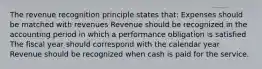 The revenue recognition principle states that: Expenses should be matched with revenues Revenue should be recognized in the accounting period in which a performance obligation is satisfied The fiscal year should correspond with the calendar year Revenue should be recognized when cash is paid for the service.