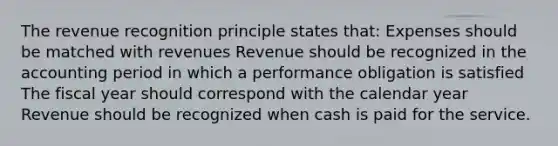 The revenue recognition principle states that: Expenses should be matched with revenues Revenue should be recognized in the accounting period in which a performance obligation is satisfied The fiscal year should correspond with the calendar year Revenue should be recognized when cash is paid for the service.