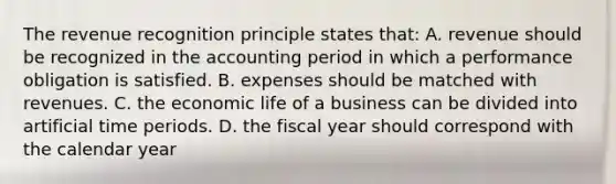 The revenue recognition principle states that: A. revenue should be recognized in the accounting period in which a performance obligation is satisfied. B. expenses should be matched with revenues. C. the economic life of a business can be divided into artificial time periods. D. the fiscal year should correspond with the calendar year