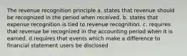 The revenue recognition principle a. states that revenue should be recognized in the period when received. b. states that expense recognition is tied to revenue recognition. c. requires that revenue be recognized in the accounting period when it is earned. d.requires that events which make a difference to financial statement users be disclosed