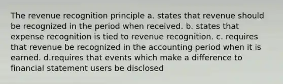 The revenue recognition principle a. states that revenue should be recognized in the period when received. b. states that expense recognition is tied to revenue recognition. c. requires that revenue be recognized in the accounting period when it is earned. d.requires that events which make a difference to financial statement users be disclosed