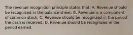 The revenue recognition principle states that: A. Revenue should be recognized in the balance sheet. B. Revenue is a component of common stock. C. Revenue should be recognized in the period the cash is received. D. Revenue should be recognized in the period earned.