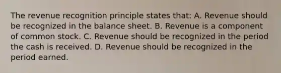 The revenue recognition principle states that: A. Revenue should be recognized in the balance sheet. B. Revenue is a component of common stock. C. Revenue should be recognized in the period the cash is received. D. Revenue should be recognized in the period earned.