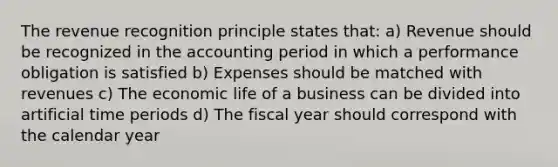 The revenue recognition principle states that: a) Revenue should be recognized in the accounting period in which a performance obligation is satisfied b) Expenses should be matched with revenues c) The economic life of a business can be divided into artificial time periods d) The fiscal year should correspond with the calendar year