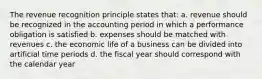 The revenue recognition principle states that: a. revenue should be recognized in the accounting period in which a performance obligation is satisfied b. expenses should be matched with revenues c. the economic life of a business can be divided into artificial time periods d. the fiscal year should correspond with the calendar year