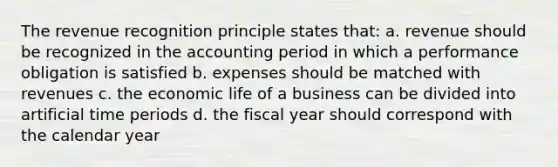 The revenue recognition principle states that: a. revenue should be recognized in the accounting period in which a performance obligation is satisfied b. expenses should be matched with revenues c. the economic life of a business can be divided into artificial time periods d. the fiscal year should correspond with the calendar year