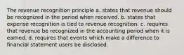 The revenue recognition principle a. states that revenue should be recognized in the period when received. b. states that expense recognition is tied to revenue recognition. c. requires that revenue be recognized in the accounting period when it is earned. d. requires that events which make a difference to financial statement users be disclosed.