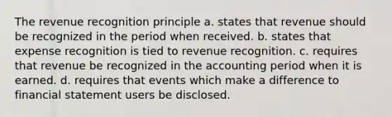 The revenue recognition principle a. states that revenue should be recognized in the period when received. b. states that expense recognition is tied to revenue recognition. c. requires that revenue be recognized in the accounting period when it is earned. d. requires that events which make a difference to financial statement users be disclosed.