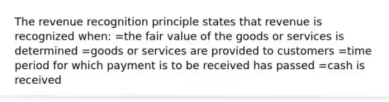 The revenue recognition principle states that revenue is recognized when: =the fair value of the goods or services is determined =goods or services are provided to customers =time period for which payment is to be received has passed =cash is received