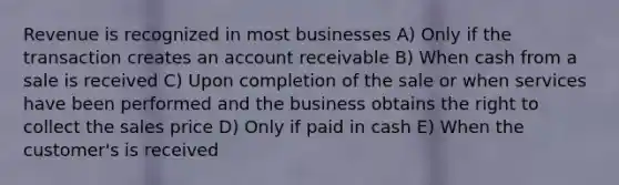 Revenue is recognized in most businesses A) Only if the transaction creates an account receivable B) When cash from a sale is received C) Upon completion of the sale or when services have been performed and the business obtains the right to collect the sales price D) Only if paid in cash E) When the customer's is received