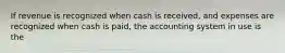 If revenue is recognized when cash is received, and expenses are recognized when cash is paid, the accounting system in use is the