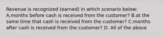 Revenue is recognized (earned) in which scenario below: A.months before cash is received from the customer? B.at the same time that cash is received from the customer? C.months after cash is received from the customer? D. All of the above