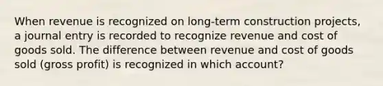 When revenue is recognized on long-term construction projects, a journal entry is recorded to recognize revenue and cost of goods sold. The difference between revenue and cost of goods sold (gross profit) is recognized in which account?