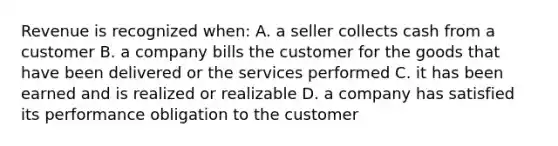 Revenue is recognized when: A. a seller collects cash from a customer B. a company bills the customer for the goods that have been delivered or the services performed C. it has been earned and is realized or realizable D. a company has satisfied its performance obligation to the customer