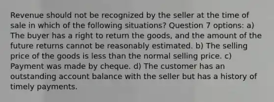 Revenue should not be recognized by the seller at the time of sale in which of the following situations? Question 7 options: a) The buyer has a right to return the goods, and the amount of the future returns cannot be reasonably estimated. b) The selling price of the goods is less than the normal selling price. c) Payment was made by cheque. d) The customer has an outstanding account balance with the seller but has a history of timely payments.