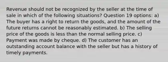 Revenue should not be recognized by the seller at the time of sale in which of the following situations? Question 19 options: a) The buyer has a right to return the goods, and the amount of the future returns cannot be reasonably estimated. b) The selling price of the goods is less than the normal selling price. c) Payment was made by cheque. d) The customer has an outstanding account balance with the seller but has a history of timely payments.