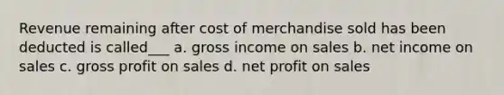 Revenue remaining after cost of merchandise sold has been deducted is called___ a. gross income on sales b. net income on sales c. gross profit on sales d. net profit on sales