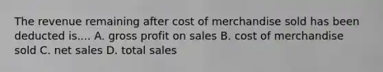 The revenue remaining after cost of merchandise sold has been deducted is.... A. gross profit on sales B. cost of merchandise sold C. net sales D. total sales